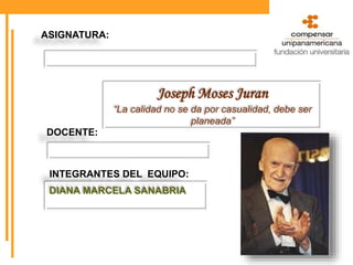 ASIGNATURA:
Joseph Moses Juran
“La calidad no se da por casualidad, debe ser
planeada”
DOCENTE:
INTEGRANTES DEL EQUIPO:
DIANA MARCELA SANABRIA
 