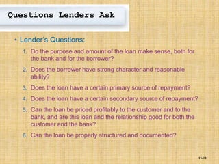 12–15
Questions Lenders Ask
• Lender’s Questions:
1. Do the purpose and amount of the loan make sense, both for
the bank and for the borrower?
2. Does the borrower have strong character and reasonable
ability?
3. Does the loan have a certain primary source of repayment?
4. Does the loan have a certain secondary source of repayment?
5. Can the loan be priced profitably to the customer and to the
bank, and are this loan and the relationship good for both the
customer and the bank?
6. Can the loan be properly structured and documented?
 