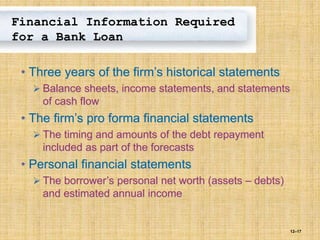 12–17
Financial Information Required
for a Bank Loan
• Three years of the firm’s historical statements
 Balance sheets, income statements, and statements
of cash flow
• The firm’s pro forma financial statements
 The timing and amounts of the debt repayment
included as part of the forecasts
• Personal financial statements
 The borrower’s personal net worth (assets – debts)
and estimated annual income
 