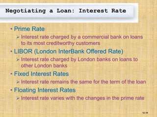 12–19
Negotiating a Loan: Interest Rate
• Prime Rate
 Interest rate charged by a commercial bank on loans
to its most creditworthy customers
• LIBOR (London InterBank Offered Rate)
 Interest rate charged by London banks on loans to
other London banks
• Fixed Interest Rates
 Interest rate remains the same for the term of the loan
• Floating Interest Rates
 Interest rate varies with the changes in the prime rate
 