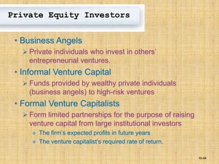12–24
Private Equity Investors
• Business Angels
 Private individuals who invest in others’
entrepreneurial ventures.
• Informal Venture Capital
 Funds provided by wealthy private individuals
(business angels) to high-risk ventures
• Formal Venture Capitalists
 Form limited partnerships for the purpose of raising
venture capital from large institutional investors
 The firm’s expected profits in future years
 The venture capitalist’s required rate of return.
 