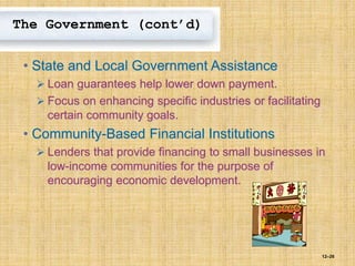 12–26
The Government (cont’d)
• State and Local Government Assistance
 Loan guarantees help lower down payment.
 Focus on enhancing specific industries or facilitating
certain community goals.
• Community-Based Financial Institutions
 Lenders that provide financing to small businesses in
low-income communities for the purpose of
encouraging economic development.
 