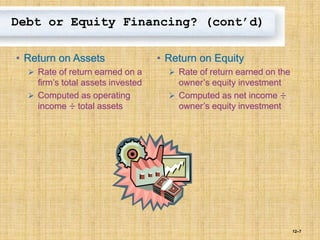 12–7
Debt or Equity Financing? (cont’d)
• Return on Assets
 Rate of return earned on a
firm’s total assets invested
 Computed as operating
income ÷ total assets
• Return on Equity
 Rate of return earned on the
owner’s equity investment
 Computed as net income ÷
owner’s equity investment
 