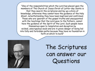 “One of the responsibilities which the Lord has placed upon the members of The Church of Jesus Christ of Latter-day Saints is that they search the scriptures and lay up a store of knowledge, otherwise they cannot have the guidance of the Holy Ghost, notwithstanding they have been baptized and confirmed. Those who are ignorant of the gospel truths and unacquainted with the teachings that the Lord gave to the Fathers, cannot have the guidance of the Spirit of the Lord. Such people leave themselves open to temptation and deception by wicked, unscrupulous souls and are in grave danger of being led into folly and forbidden paths because they have no foundation in faith on which to build” The Scriptures can answer our Questions 