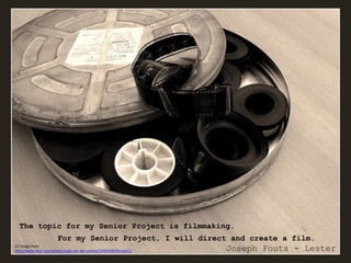 The topic for my Senior Project is filmmaking.
                        For my Senior Project, I will direct and create a film.
CC Image from:
http://www.flickr.com/photos/judy-van-der-velden/5396290870/sizes/z/   Joseph Fouts - Lester
 