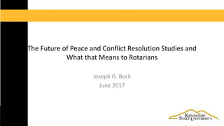 The Future of Peace and Conflict Resolution Studies and
What that Means to Rotarians
Joseph G. Bock
June 2017
 