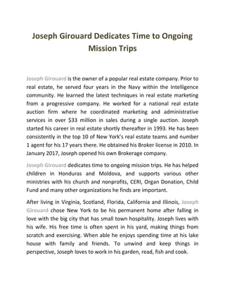 Joseph Girouard Dedicates Time to Ongoing
Mission Trips
Joseph Girouard is the owner of a popular real estate company. Prior to
real estate, he served four years in the Navy within the Intelligence
community. He learned the latest techniques in real estate marketing
from a progressive company. He worked for a national real estate
auction firm where he coordinated marketing and administrative
services in over $33 million in sales during a single auction. Joseph
started his career in real estate shortly thereafter in 1993. He has been
consistently in the top 10 of New York’s real estate teams and number
1 agent for his 17 years there. He obtained his Broker license in 2010. In
January 2017, Joseph opened his own Brokerage company.
Joseph Girouard dedicates time to ongoing mission trips. He has helped
children in Honduras and Moldova, and supports various other
ministries with his church and nonprofits, CERI, Organ Donation, Child
Fund and many other organizations he finds are important.
After living in Virginia, Scotland, Florida, California and Illinois, Joseph
Girouard chose New York to be his permanent home after falling in
love with the big city that has small town hospitality. Joseph lives with
his wife. His free time is often spent in his yard, making things from
scratch and exercising. When able he enjoys spending time at his lake
house with family and friends. To unwind and keep things in
perspective, Joseph loves to work in his garden, read, fish and cook.
 
