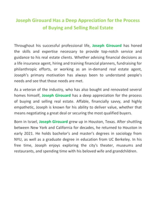 Joseph Girouard Has a Deep Appreciation for the Process
of Buying and Selling Real Estate
Throughout his successful professional life, Joseph Girouard has honed
the skills and expertise necessary to provide top-notch service and
guidance to his real estate clients. Whether advising financial decisions as
a life insurance agent, hiring and training financial planners, fundraising for
philanthropic efforts, or working as an in-demand real estate agent,
Joseph’s primary motivation has always been to understand people's
needs and see that those needs are met.
As a veteran of the industry, who has also bought and renovated several
homes himself, Joseph Girouard has a deep appreciation for the process
of buying and selling real estate. Affable, financially savvy, and highly
empathetic, Joseph is known for his ability to deliver value, whether that
means negotiating a great deal or securing the most qualified buyers.
Born in Israel, Joseph Girouard grew up in Houston, Texas. After shuttling
between New York and California for decades, he returned to Houston in
early 2021. He holds bachelor's and master's degrees in sociology from
NYU, as well as a graduate degree in education from UC Berkeley. In his
free time, Joseph enjoys exploring the city's theater, museums and
restaurants, and spending time with his beloved wife and grandchildren.
 