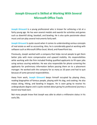 Joseph Girouard is Skilled at Working With Several
Microsoft Office Tools
Joseph Girouard is a young professional who is known for achieving a lot at a
fairly young age. He has won several medals and awards for activities and games
such as downhill skiing, baseball, and bowling. He is also quite passionate about
music and can play several instruments fairly well.
Joseph Girouard is quite sound when it comes to understanding various concepts
of real estate as well as accounting. Also, he is considerably good at working with
software such as Microsoft Office Excel, Word, and PowerPoint too.
Previously, Joseph worked with a company that helps recruit people to get them
better jobs with more compensation and upward mobility. His responsibilities
while working with the firm included finding qualified applicants to fill open jobs
using various souring websites. He was also responsible for phone screening the
applicants for preliminary information before passing them on to a placement
manager. He worked with the company for as many as 10 years and had to quit
because of some personal responsibilities.
Away from work, Joseph Girouard keeps himself occupied by playing chess,
reading biographies of famous people, playing with his dog, and cooking. He also
enjoys skiing, hiking, and bowling in leagues. He is soon going to receive his
undergraduate degree and is quite excited about giving his professional journey a
brand new head start.
Not many people know that Joseph was able to attain a millionaire status in his
early 20s.
 