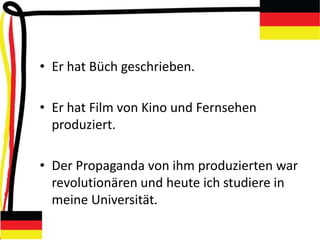• Er hat Büch geschrieben.
• Er hat Film von Kino und Fernsehen
produziert.
• Der Propaganda von ihm produzierten war
revolutionären und heute ich studiere in
meine Universität.
 