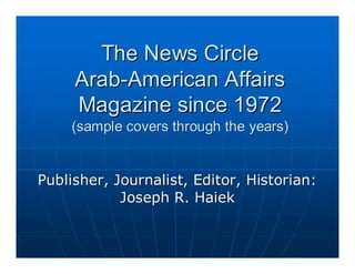 The News Circle
     Arab-American Affairs
     Magazine since 1972
    (sample covers through the years)


Publisher, Journalist, Editor, Historian:
            Joseph R. Haiek
 