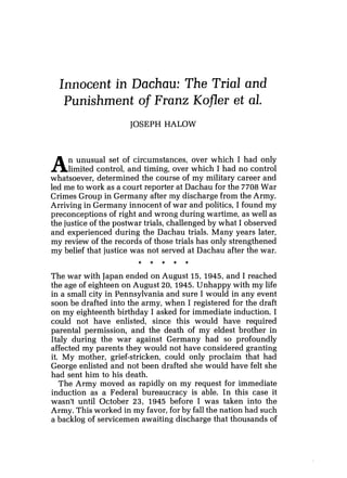 Innocent in Dachau: The Trial and
Punishment of Franz Kofler et al.
JOSEPH HALOW
An unusual set of circumstances, over which I had only
limited control, and timing, over which I had no control
whatsoever, determined the course of my military career and
led me to work as a court reporter at Dachau for the 7708 War
Crimes Group in Germany after my discharge from the Army.
Arriving in Germany innocent of war and politics, I found my
preconceptions of right and wrong during wartime, as well as
the justice of the postwar trials, challenged by what I observed
and experienced during the Dachau trials. Many years later,
my review of the records of those trials has only strengthened
my belief that justice was not served at Dachau after the war.
The war with Japan ended on August 15, 1945, and I reached
the age of eighteen on August 20, 1945. Unhappy with my life
in a small city in Pennsylvania and sure I would in any event
soon be drafted into the army, when I registered for the draft
on my eighteenth birthday I asked for immediate induction. I
could not have enlisted, since this would have required
parental permission, and the death of my eldest brother in
Italy during the war against Germany had so profoundly
affected my parents they would not have considered granting
it. My mother, grief-stricken, could only proclaim that had
George enlisted and not been drafted she would have felt she
had sent him to his death.
The Army moved as rapidly on my request for immediate
induction as a Federal bureaucracy is able. In this case it
wasn't until October 23, 1945 before I was taken into the
Army. This worked in my favor, for by fall the nation had such
a backlog of servicemen awaiting discharge that thousands of
 