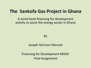 The	
  	
  Sankofa	
  Gas	
  Project	
  in	
  Ghana	
  
	
  A	
  world	
  bank	
  ﬁnancing	
  for	
  development	
  	
  
ac6vity	
  to	
  assist	
  the	
  energy	
  sector	
  in	
  Ghana	
  	
  
	
  
	
  
By	
  	
  
	
  
Joseph	
  Harrison	
  Mensah	
  
	
  
Financing	
  for	
  Development	
  MOOC	
  	
  	
  
Final	
  Assignment	
  	
  
	
  
 