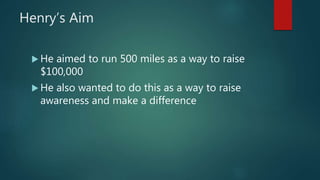 Henry’s Aim
 He aimed to run 500 miles as a way to raise
$100,000
 He also wanted to do this as a way to raise
awareness and make a difference
 