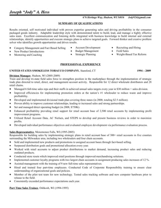 Joseph “Jody” A. Hess
                                                                  676 Heritage Way, Hudson, WI 54016       Jody924@gmail.com

                                            SUMMARY OF QUALIFICATIONS

Results oriented, self motivated individual with proven expertise generating sales and driving profitability in the consumer
packaged goods industry. Adaptable leadership style with demonstrated talent to build, lead, and manage a highly effective
sales team. Excellent communication and listening skills integrated with business knowledge to build internal and external
relationships, identify opportunities and execute strategic plans to achieve targeted goals. Forward thinker and creative problem
solver who identifies growth opportunities and drives results.

•   Category Management and Fact Based Selling         •   Account Development              •    Recruiting and Hiring
•   New Product Introductions                          •   Budget Management                •    Field Sales
•   Mentoring and Coaching                             •   Strategic Planning               •    Weight-Based Tax Reform


                                              PROFESSIONAL EXPERIENCE

UNITED STATES SMOKELESS TOBACCO COMPANY, Stamford, CT                                                              1994 – 2009
Division Manager, Hudson, WI (2005-2009)
Train and develop tri-state field sales force to strengthen position in the marketplace through the implementation of strategic
trade plan directed to retail, direct, and management account activity. Responsible for 12 direct wholesale distributors and 28
retail chains.
• Managed 6 full-time sales reps and their staffs in achieved annual sales targets every year in $30 million + sales division.
• Improved efficiencies for implementing promotion orders at the nation’s #1 wholesaler to reduce waste and improve
     profitability.
• Developed and implemented divisional trade plan covering three states (in 2008, totaling $2.5 million).
• Proven ability to improve customer relationships, leading to increased sales and strong partnerships.
• Set and managed direct operating budget (in 2008, $750K).
• Enhanced profitability providing retail support for retail account base of 2,500 retail accounts by implementing profit
     improvement programs.
• Utilized Retail Account Data, AC Nielsen, and STEPS to develop and present business reviews in order to maximize
     profits.
• Developed individual performance objectives and evaluated employee development via performance evaluation process.

Sales Representative, Menomonee Falls, WI (1995-2005)
Responsible for building sales by implementing strategic plans in retail account base of 300+ retail accounts in five counties
surrounding the Milwaukee area, including two wholesalers and four chain accounts.
• Sold and implemented new products and promotions to assigned account bases through fact-based selling.
• Surpassed distribution goals and promotional allocation every year.
• Worked with retail accounts to adjust product distributions to market demand, increasing product sales and reducing
    outdated products.
• Conducted store resets which improved retail positions through improved merchandising solutions.
• Implemented customer loyalty programs with two largest chain accounts in assignment producing sales increases of 12 %.
• Assisted management with the training of 9 new full-time sales representatives.
• Hired and trained four part-time employees. Conducted Code of Corporate Responsibility training to ensure clear
    understanding of organizational goals and policies.
• Member of the pilot test team for new technology. Tested sales tracking software and new computer hardware prior to
    release to the field.
• Consistently exceeded performance expectations each year.

Part Time Sales Trainee, Oshkosh, WI (1994-1995)
 