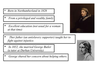 
Born in Northumberland in 1828

From a privileged and wealthy family

Ther father (an antislavery supporter) taught her to
fight against injustice.

Excellent education (not usual for a woman
at that time)

In 1852, she married George Butler
(a tutor at Durhan University)

George shared her concern about helping others.
 