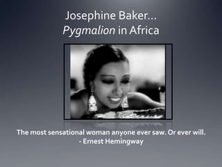 Josephine Baker…
Pygmalion in Africa
The most sensational woman anyone ever saw. Or ever will.
- Ernest Hemingway
 