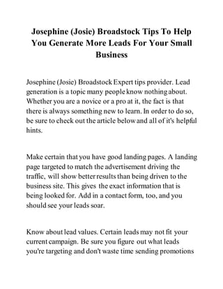 Josephine (Josie) Broadstock Tips To Help
You Generate More Leads For Your Small
Business
Josephine (Josie) BroadstockExpert tips provider. Lead
generation is a topic many peopleknow nothingabout.
Whether you are a novice or a pro at it, the fact is that
there is always something new to learn. In order to do so,
be sure to check out the article belowand all of it's helpful
hints.
Make certain that you have good landing pages. A landing
page targeted to match the advertisement driving the
traffic, will show betterresults than being driven to the
business site. This gives the exact information that is
being looked for. Add in a contact form, too, and you
should see your leads soar.
Know about lead values. Certain leads may not fit your
current campaign. Be sure you figure out what leads
you're targeting and don't waste time sending promotions
 
