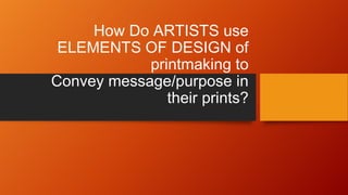 How Do ARTISTS use
ELEMENTS OF DESIGN of
printmaking to
Convey message/purpose in
their prints?
 