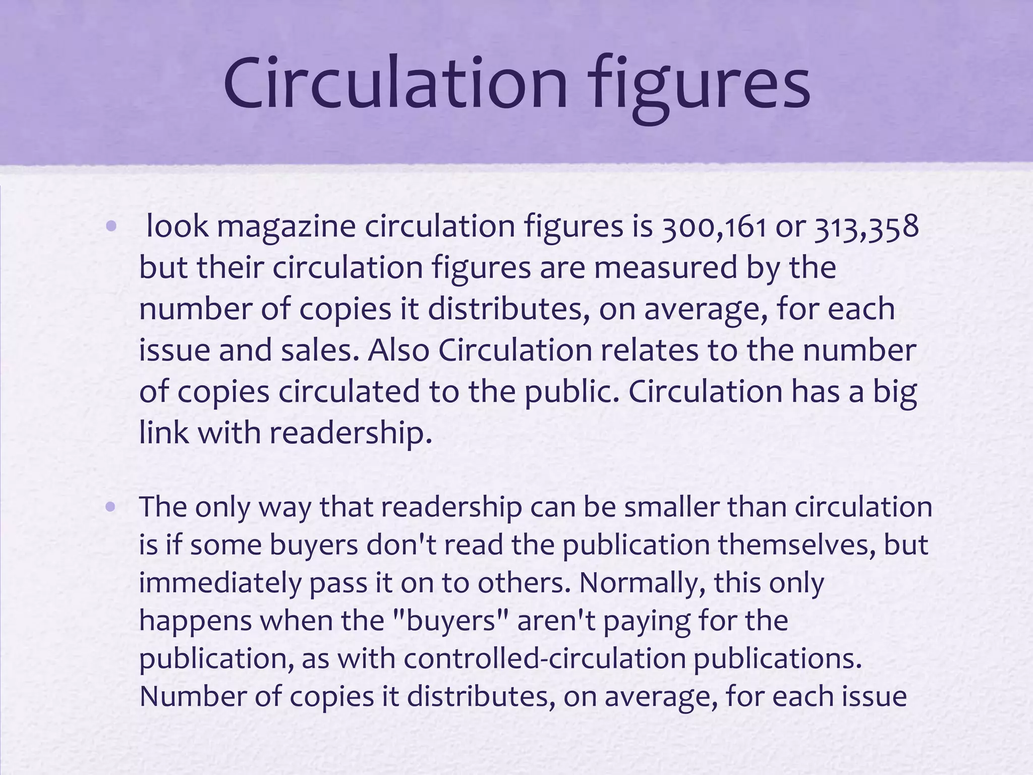 Circulation figures
• look magazine circulation figures is 300,161 or 313,358
  but their circulation figures are measured by the
  number of copies it distributes, on average, for each
  issue and sales. Also Circulation relates to the number
  of copies circulated to the public. Circulation has a big
  link with readership.

• The only way that readership can be smaller than circulation
  is if some buyers don't read the publication themselves, but
  immediately pass it on to others. Normally, this only
  happens when the "buyers" aren't paying for the
  publication, as with controlled-circulation publications.
  Number of copies it distributes, on average, for each issue
 