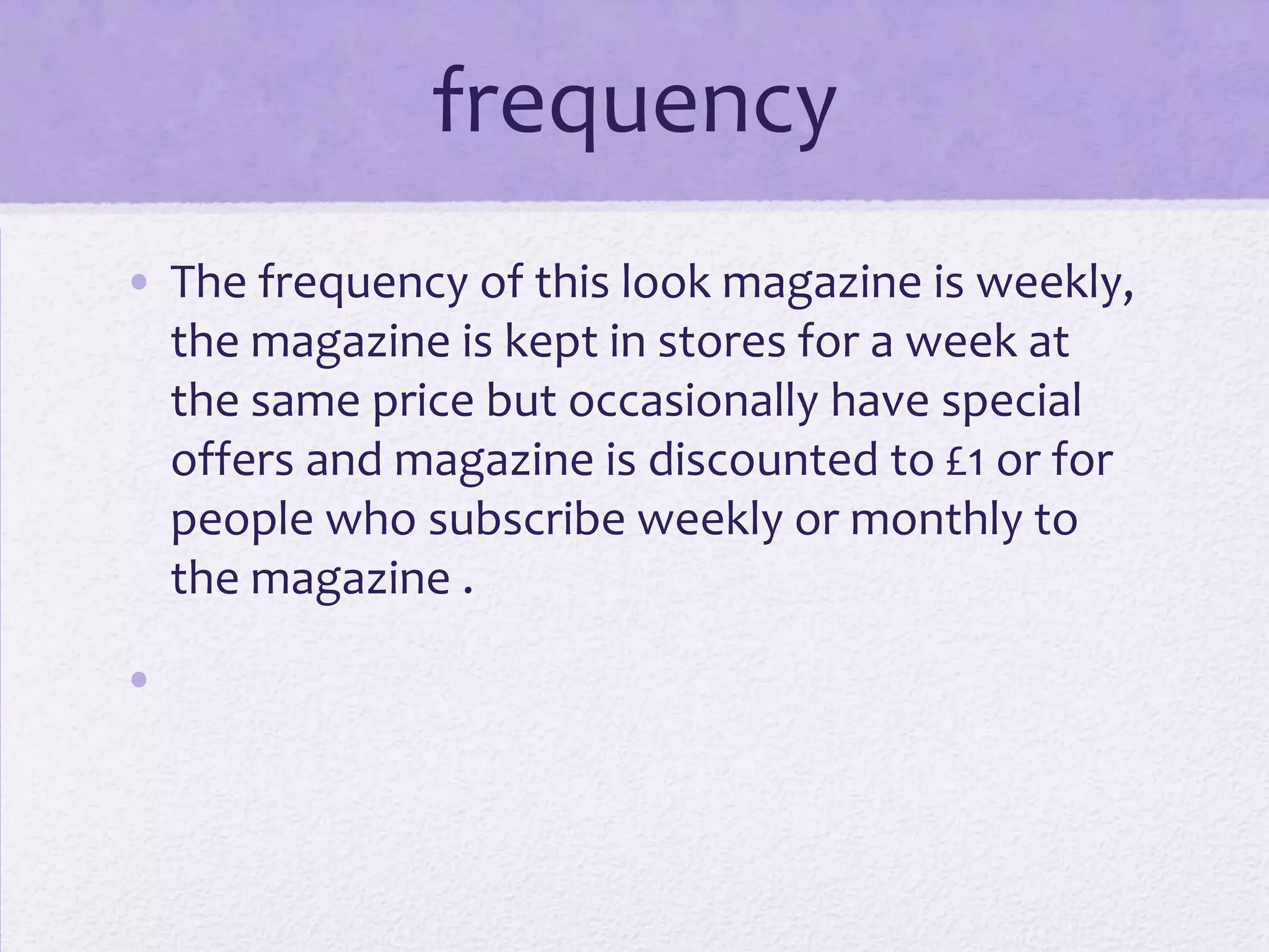 frequency
• The frequency of this look magazine is weekly,
  the magazine is kept in stores for a week at
  the same price but occasionally have special
  offers and magazine is discounted to £1 or for
  people who subscribe weekly or monthly to
  the magazine .

•
 