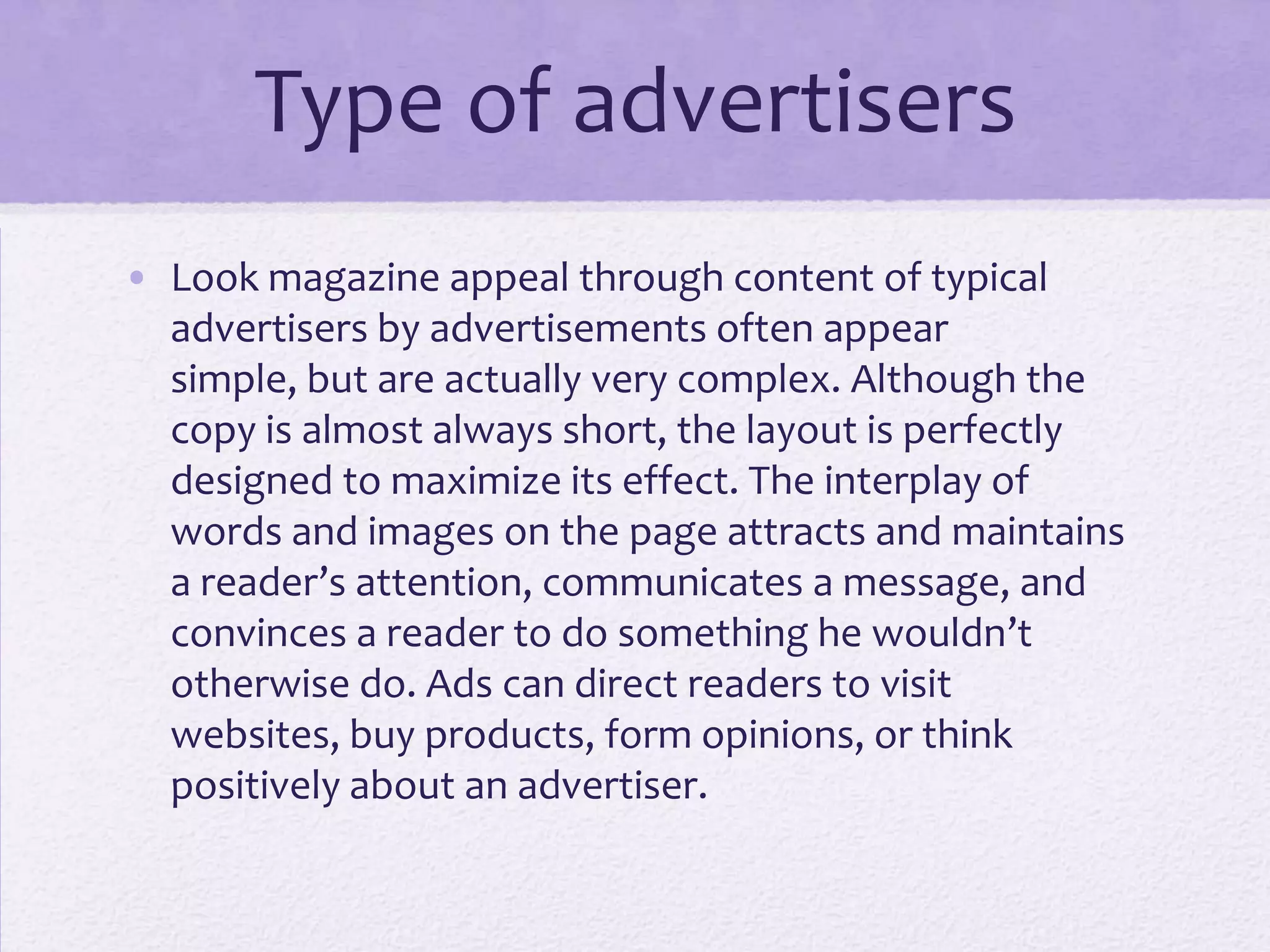 Type of advertisers
• Look magazine appeal through content of typical
  advertisers by advertisements often appear
  simple, but are actually very complex. Although the
  copy is almost always short, the layout is perfectly
  designed to maximize its effect. The interplay of
  words and images on the page attracts and maintains
  a reader’s attention, communicates a message, and
  convinces a reader to do something he wouldn’t
  otherwise do. Ads can direct readers to visit
  websites, buy products, form opinions, or think
  positively about an advertiser.
 