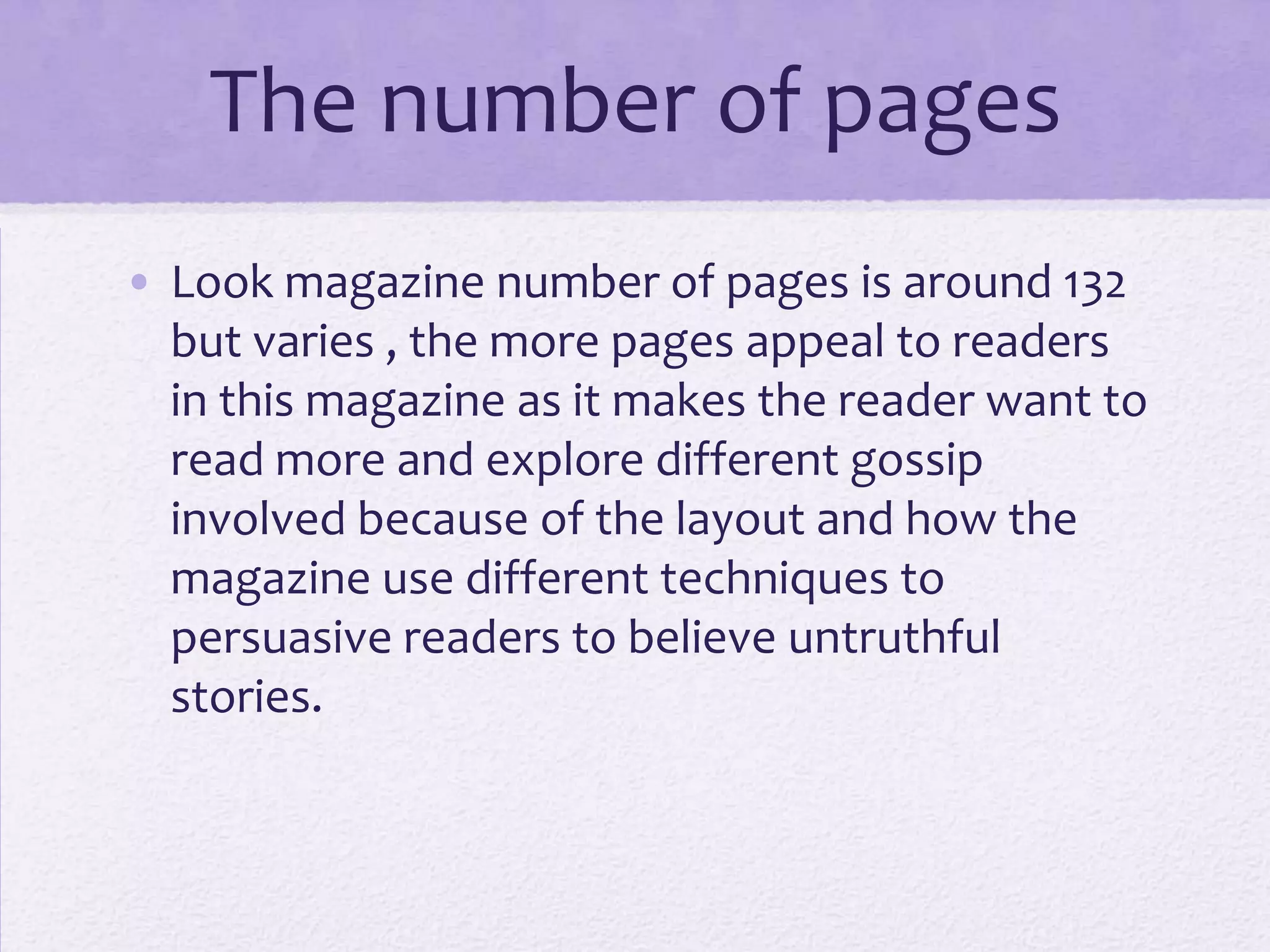 The number of pages
• Look magazine number of pages is around 132
  but varies , the more pages appeal to readers
  in this magazine as it makes the reader want to
  read more and explore different gossip
  involved because of the layout and how the
  magazine use different techniques to
  persuasive readers to believe untruthful
  stories.
 