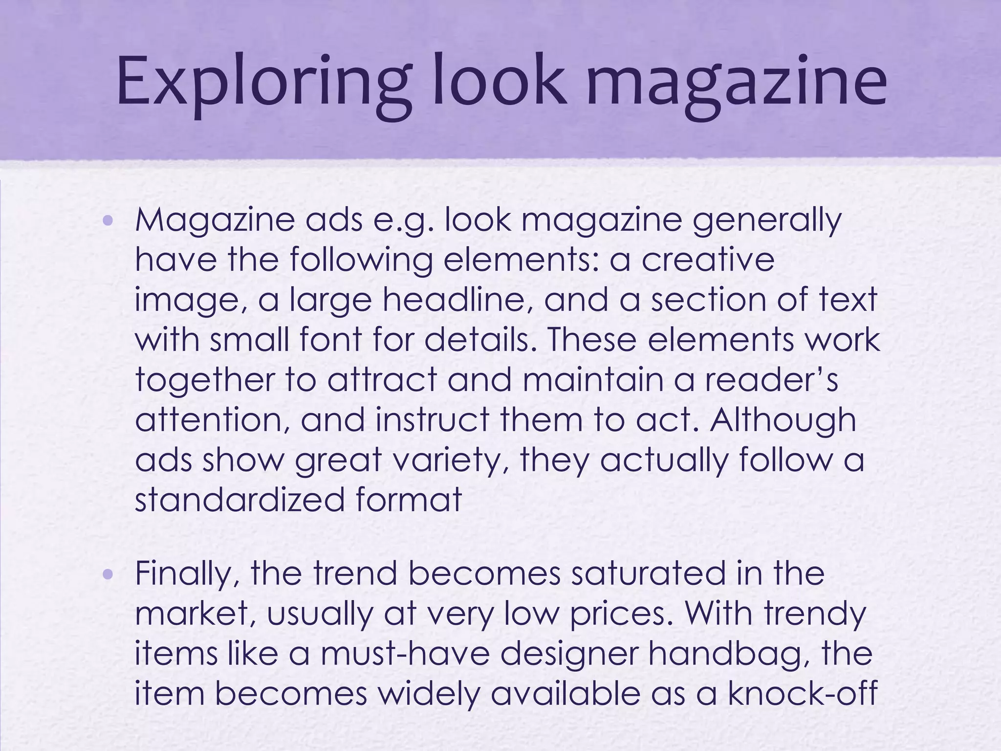 Exploring look magazine
• Magazine ads e.g. look magazine generally
  have the following elements: a creative
  image, a large headline, and a section of text
  with small font for details. These elements work
  together to attract and maintain a reader’s
  attention, and instruct them to act. Although
  ads show great variety, they actually follow a
  standardized format

• Finally, the trend becomes saturated in the
  market, usually at very low prices. With trendy
  items like a must-have designer handbag, the
  item becomes widely available as a knock-off
 