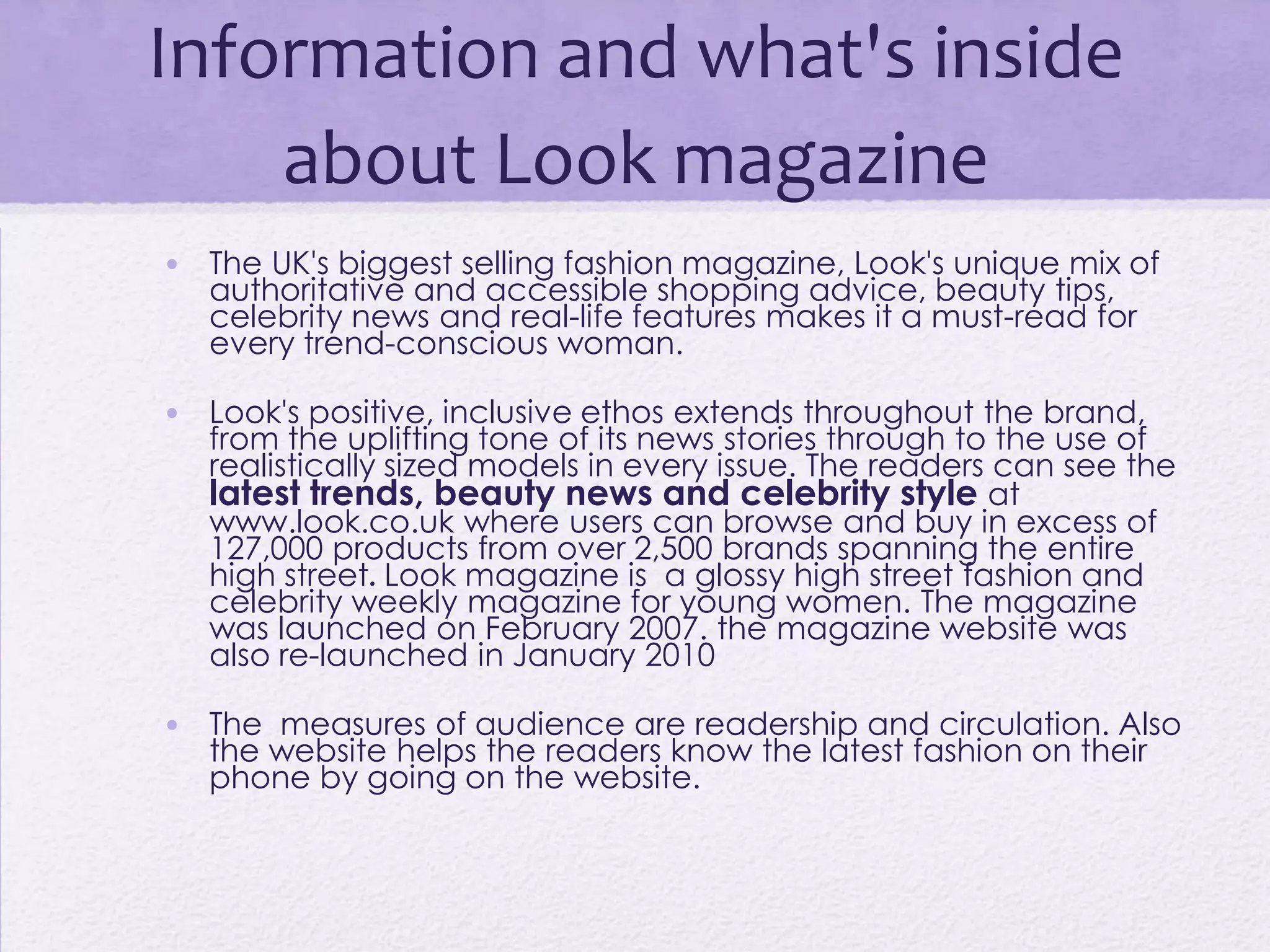 Information and what's inside
    about Look magazine
• The UK's biggest selling fashion magazine, Look's unique mix of
  authoritative and accessible shopping advice, beauty tips,
  celebrity news and real-life features makes it a must-read for
  every trend-conscious woman.

• Look's positive, inclusive ethos extends throughout the brand,
  from the uplifting tone of its news stories through to the use of
  realistically sized models in every issue. The readers can see the
  latest trends, beauty news and celebrity style at
  www.look.co.uk where users can browse and buy in excess of
  127,000 products from over 2,500 brands spanning the entire
  high street. Look magazine is a glossy high street fashion and
  celebrity weekly magazine for young women. The magazine
  was launched on February 2007. the magazine website was
  also re-launched in January 2010

• The measures of audience are readership and circulation. Also
  the website helps the readers know the latest fashion on their
  phone by going on the website.
 