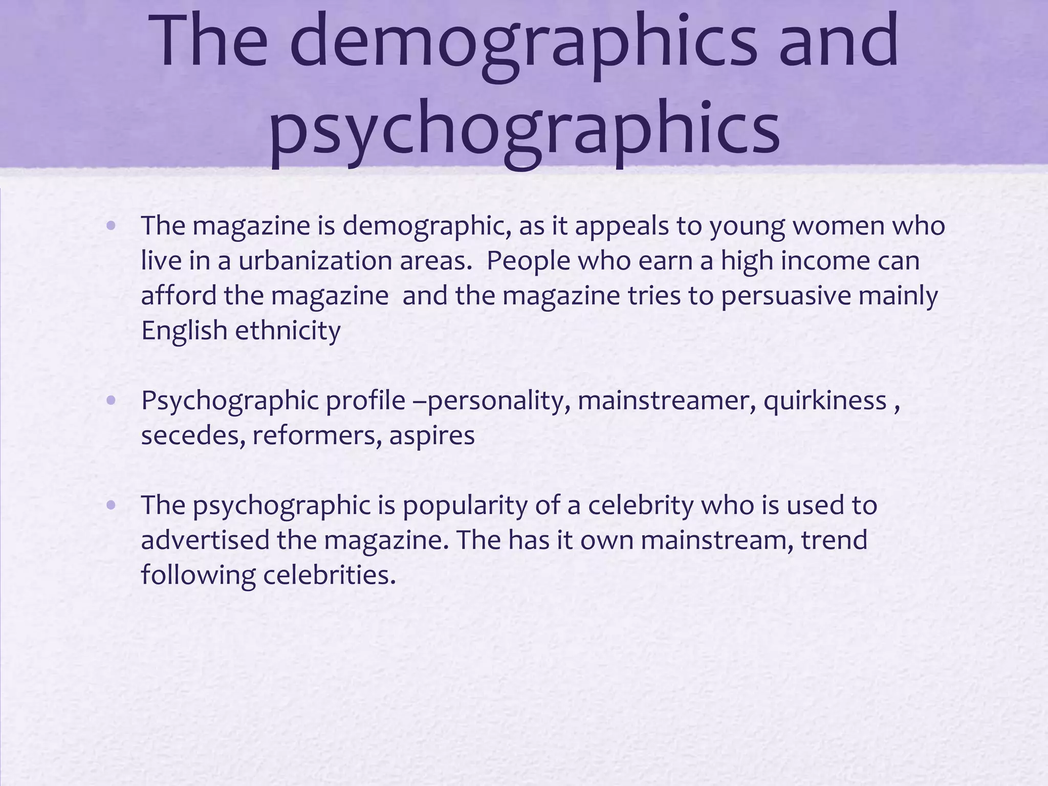 The demographics and
      psychographics
• The magazine is demographic, as it appeals to young women who
  live in a urbanization areas. People who earn a high income can
  afford the magazine and the magazine tries to persuasive mainly
  English ethnicity

• Psychographic profile –personality, mainstreamer, quirkiness ,
  secedes, reformers, aspires

• The psychographic is popularity of a celebrity who is used to
  advertised the magazine. The has it own mainstream, trend
  following celebrities.
 