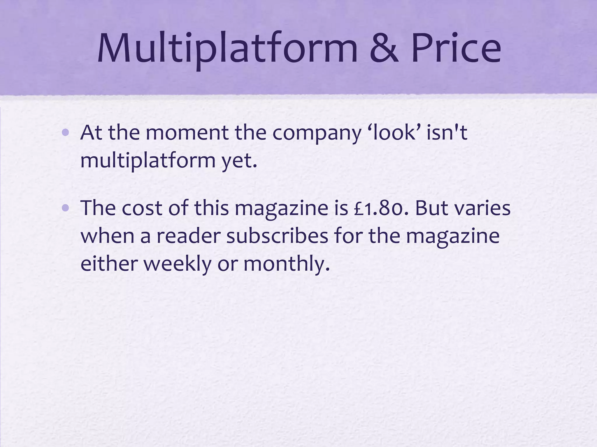 Multiplatform & Price
• At the moment the company ‘look’ isn't
  multiplatform yet.

• The cost of this magazine is £1.80. But varies
  when a reader subscribes for the magazine
  either weekly or monthly.
 