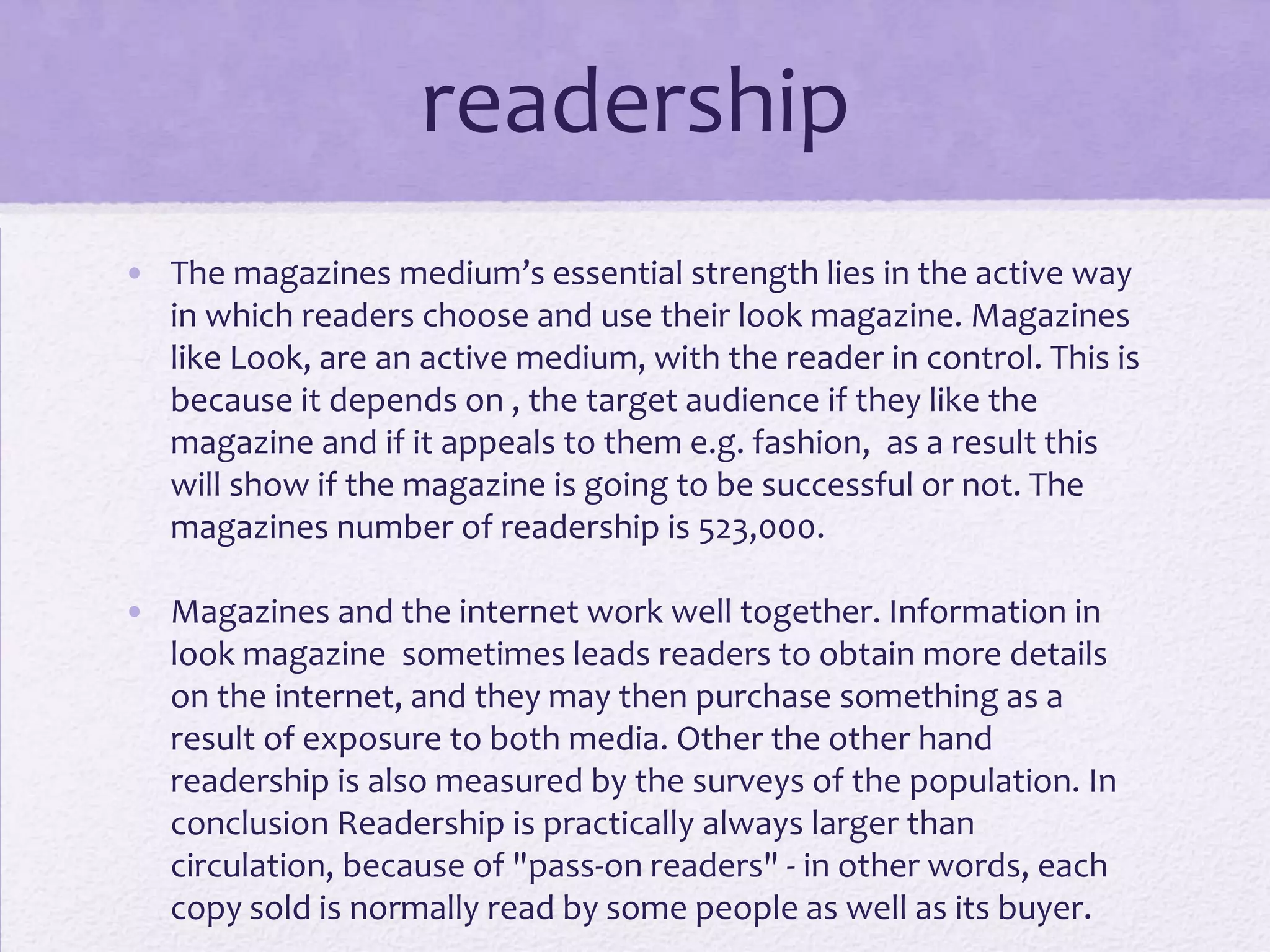 readership
• The magazines medium’s essential strength lies in the active way
  in which readers choose and use their look magazine. Magazines
  like Look, are an active medium, with the reader in control. This is
  because it depends on , the target audience if they like the
  magazine and if it appeals to them e.g. fashion, as a result this
  will show if the magazine is going to be successful or not. The
  magazines number of readership is 523,000.

• Magazines and the internet work well together. Information in
  look magazine sometimes leads readers to obtain more details
  on the internet, and they may then purchase something as a
  result of exposure to both media. Other the other hand
  readership is also measured by the surveys of the population. In
  conclusion Readership is practically always larger than
  circulation, because of "pass-on readers" - in other words, each
  copy sold is normally read by some people as well as its buyer.
 