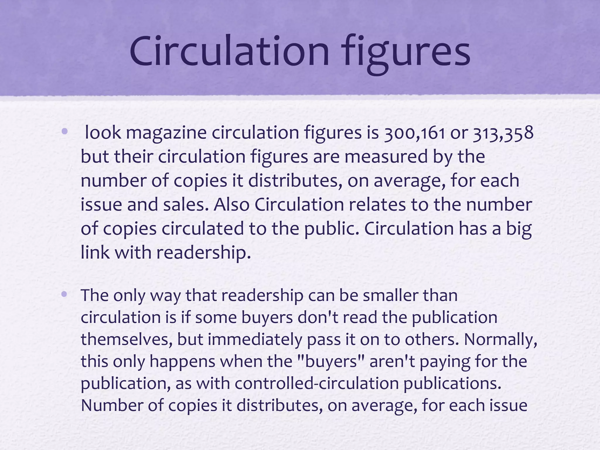 Circulation figures
• look magazine circulation figures is 300,161 or 313,358
  but their circulation figures are measured by the
  number of copies it distributes, on average, for each
  issue and sales. Also Circulation relates to the number
  of copies circulated to the public. Circulation has a big
  link with readership.

• The only way that readership can be smaller than
  circulation is if some buyers don't read the publication
  themselves, but immediately pass it on to others. Normally,
  this only happens when the "buyers" aren't paying for the
  publication, as with controlled-circulation publications.
  Number of copies it distributes, on average, for each issue
 