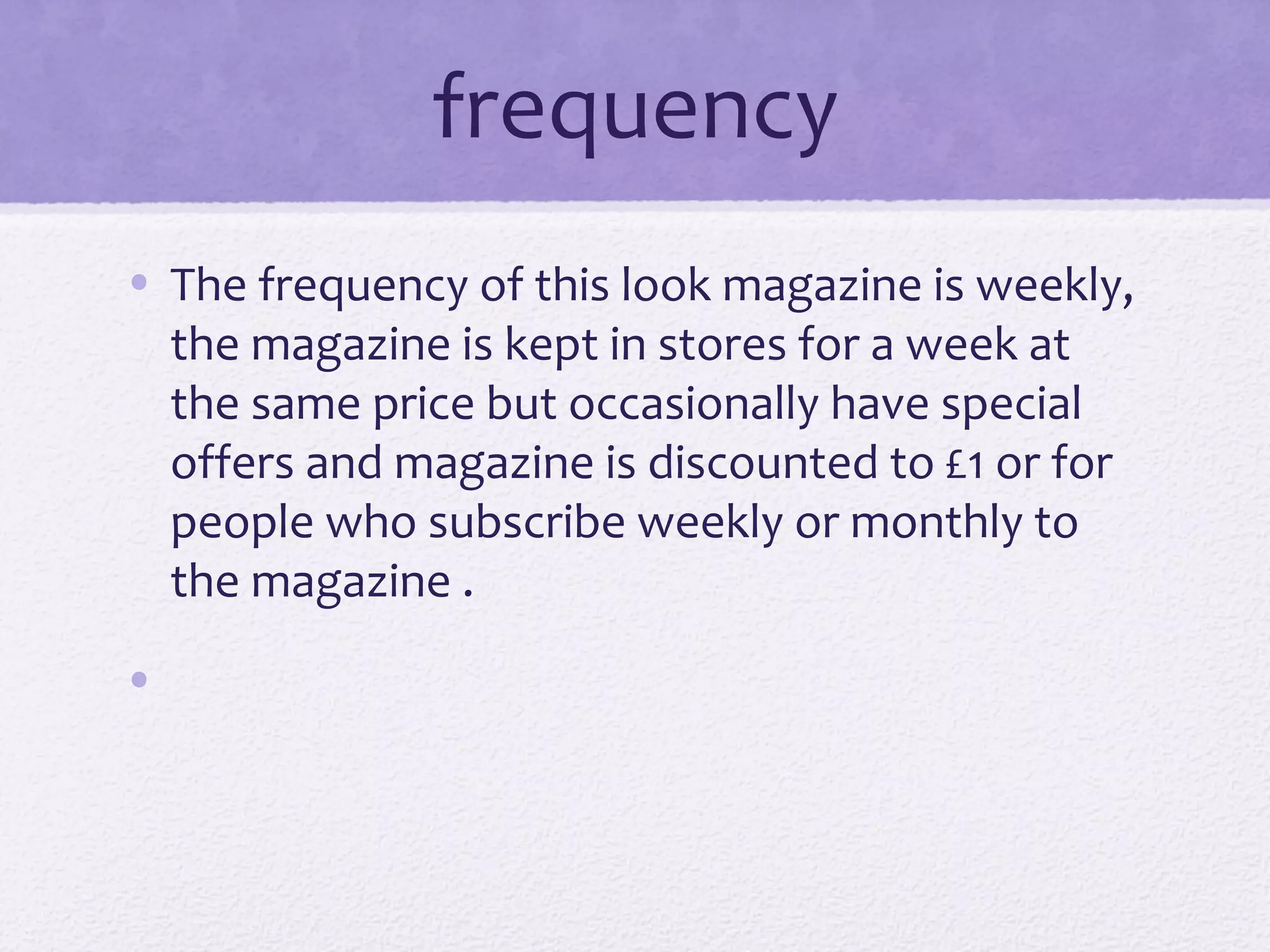 frequency
• The frequency of this look magazine is weekly,
  the magazine is kept in stores for a week at
  the same price but occasionally have special
  offers and magazine is discounted to £1 or for
  people who subscribe weekly or monthly to
  the magazine .
•
 