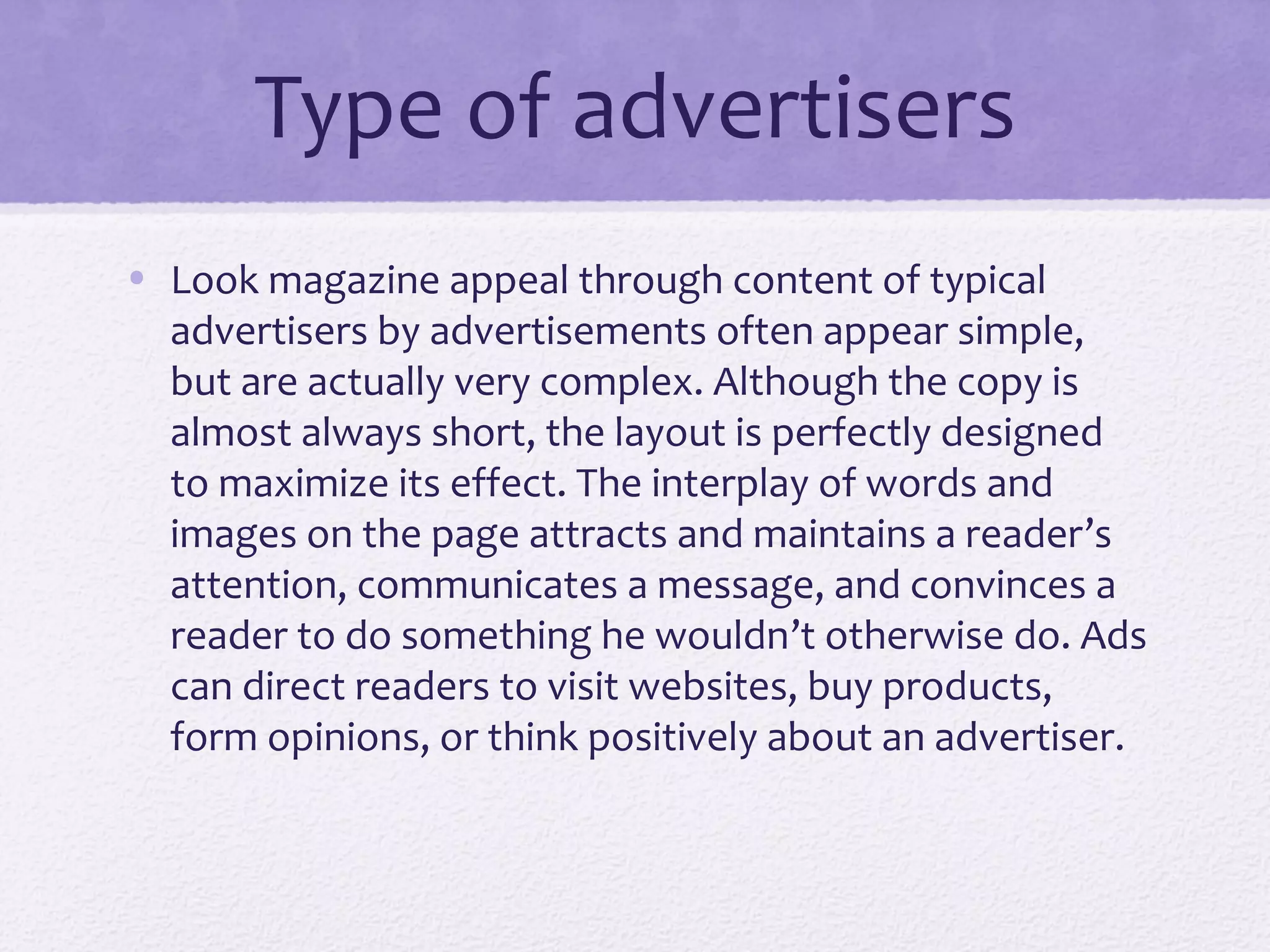 Type of advertisers
• Look magazine appeal through content of typical
  advertisers by advertisements often appear simple,
  but are actually very complex. Although the copy is
  almost always short, the layout is perfectly designed
  to maximize its effect. The interplay of words and
  images on the page attracts and maintains a reader’s
  attention, communicates a message, and convinces a
  reader to do something he wouldn’t otherwise do. Ads
  can direct readers to visit websites, buy products,
  form opinions, or think positively about an advertiser.
 