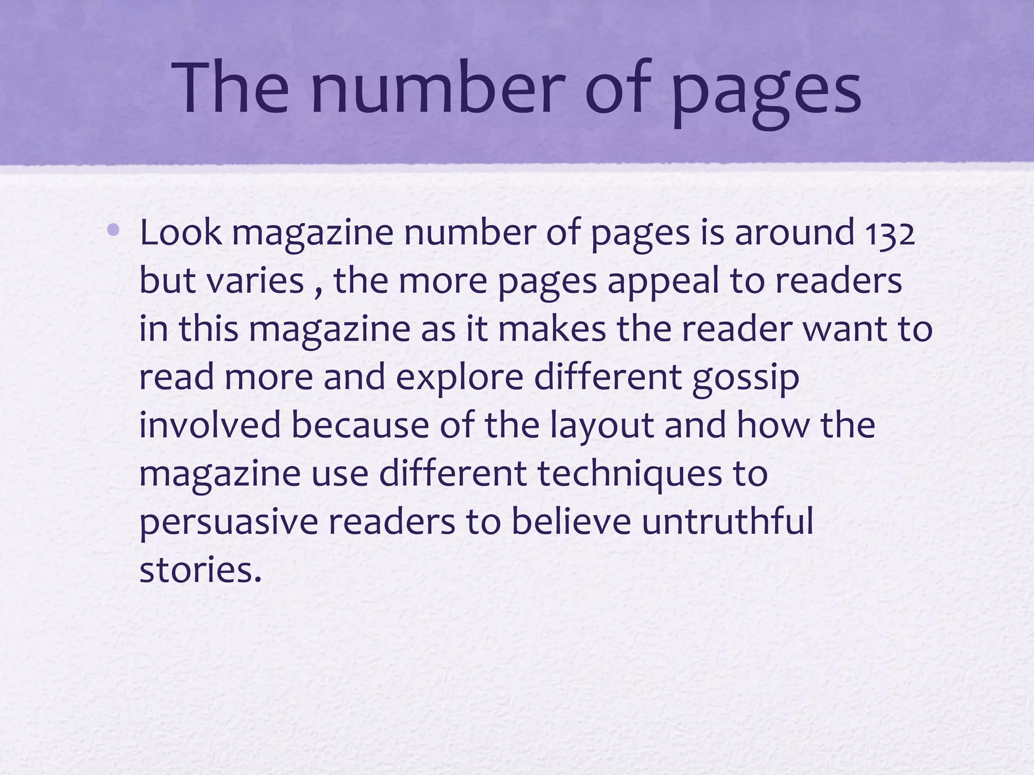 The number of pages
• Look magazine number of pages is around 132
  but varies , the more pages appeal to readers
  in this magazine as it makes the reader want to
  read more and explore different gossip
  involved because of the layout and how the
  magazine use different techniques to
  persuasive readers to believe untruthful
  stories.
 