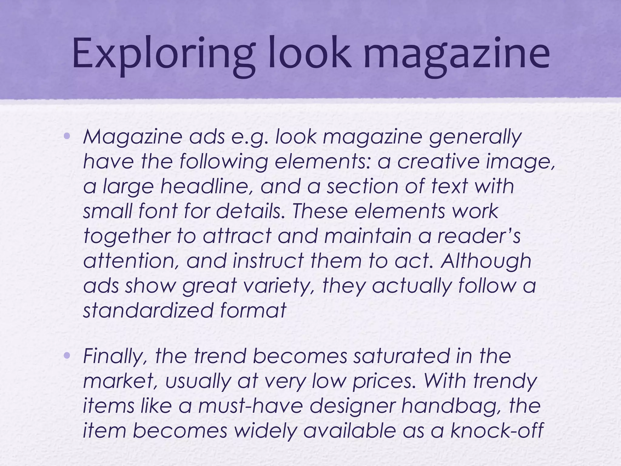 Exploring look magazine
• Magazine ads e.g. look magazine generally
  have the following elements: a creative image,
  a large headline, and a section of text with
  small font for details. These elements work
  together to attract and maintain a reader’s
  attention, and instruct them to act. Although
  ads show great variety, they actually follow a
  standardized format

• Finally, the trend becomes saturated in the
  market, usually at very low prices. With trendy
  items like a must-have designer handbag, the
  item becomes widely available as a knock-off
 