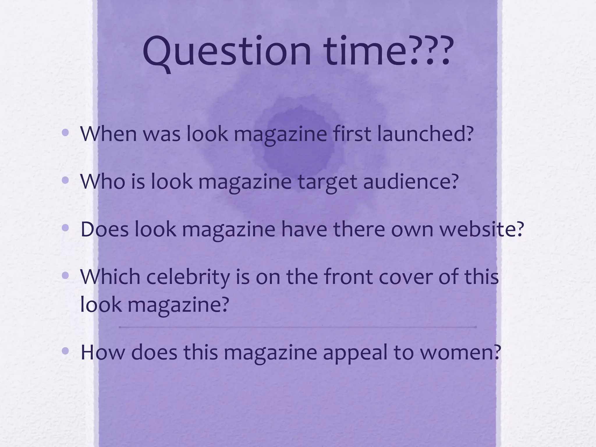 Question time???
• When was look magazine first launched?

• Who is look magazine target audience?

• Does look magazine have there own website?

• Which celebrity is on the front cover of this
  look magazine?

• How does this magazine appeal to women?
 