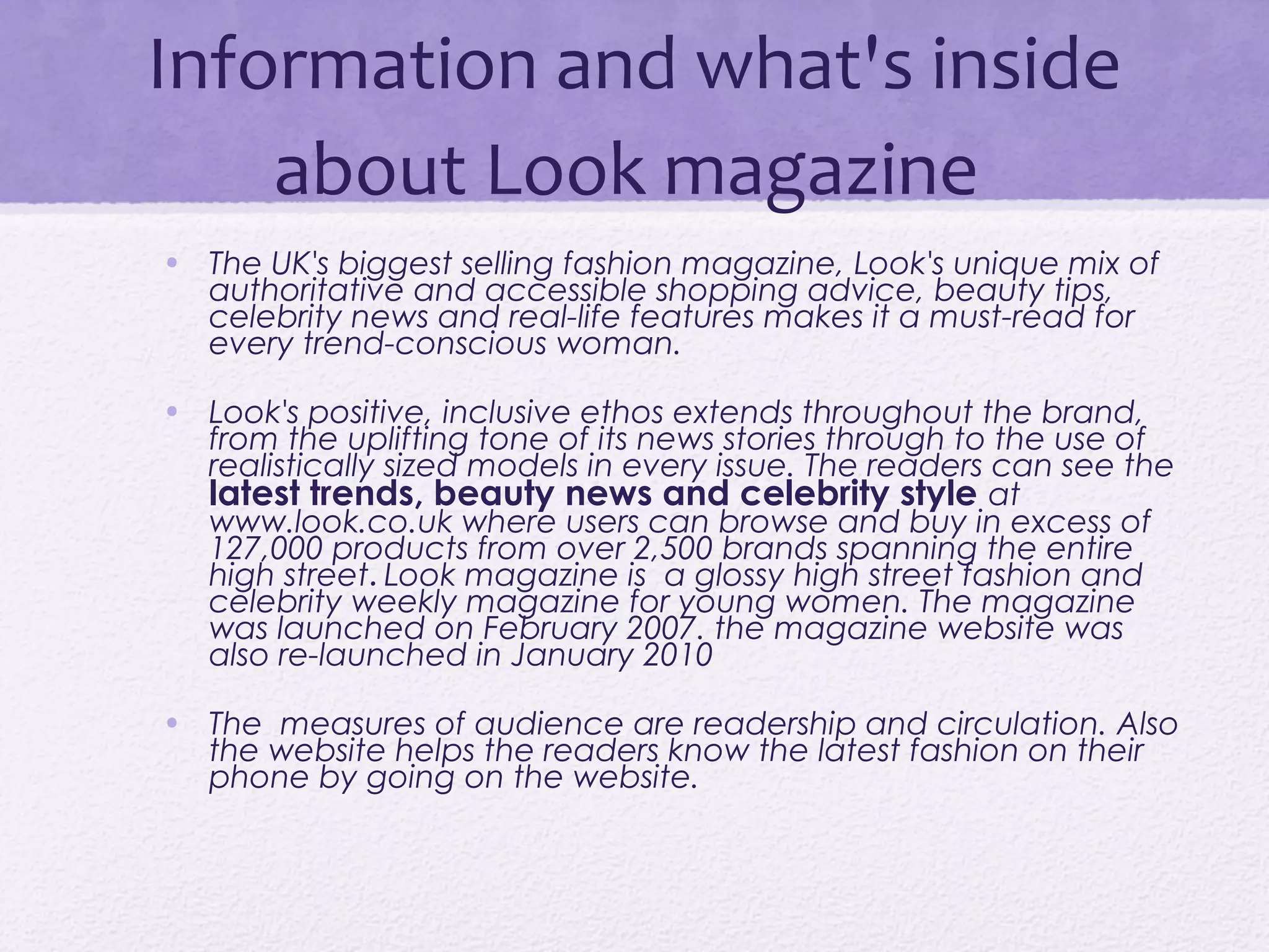Information and what's inside
    about Look magazine
• The UK's biggest selling fashion magazine, Look's unique mix of
  authoritative and accessible shopping advice, beauty tips,
  celebrity news and real-life features makes it a must-read for
  every trend-conscious woman.

• Look's positive, inclusive ethos extends throughout the brand,
  from the uplifting tone of its news stories through to the use of
  realistically sized models in every issue. The readers can see the
  latest trends, beauty news and celebrity style at
  www.look.co.uk where users can browse and buy in excess of
  127,000 products from over 2,500 brands spanning the entire
  high street. Look magazine is a glossy high street fashion and
  celebrity weekly magazine for young women. The magazine
  was launched on February 2007. the magazine website was
  also re-launched in January 2010

• The measures of audience are readership and circulation. Also
  the website helps the readers know the latest fashion on their
  phone by going on the website.
 