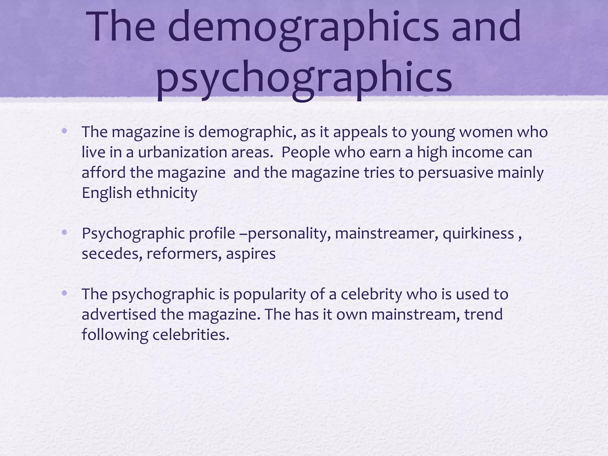 The demographics and
      psychographics
• The magazine is demographic, as it appeals to young women who
  live in a urbanization areas. People who earn a high income can
  afford the magazine and the magazine tries to persuasive mainly
  English ethnicity

• Psychographic profile –personality, mainstreamer, quirkiness ,
  secedes, reformers, aspires

• The psychographic is popularity of a celebrity who is used to
  advertised the magazine. The has it own mainstream, trend
  following celebrities.
 
