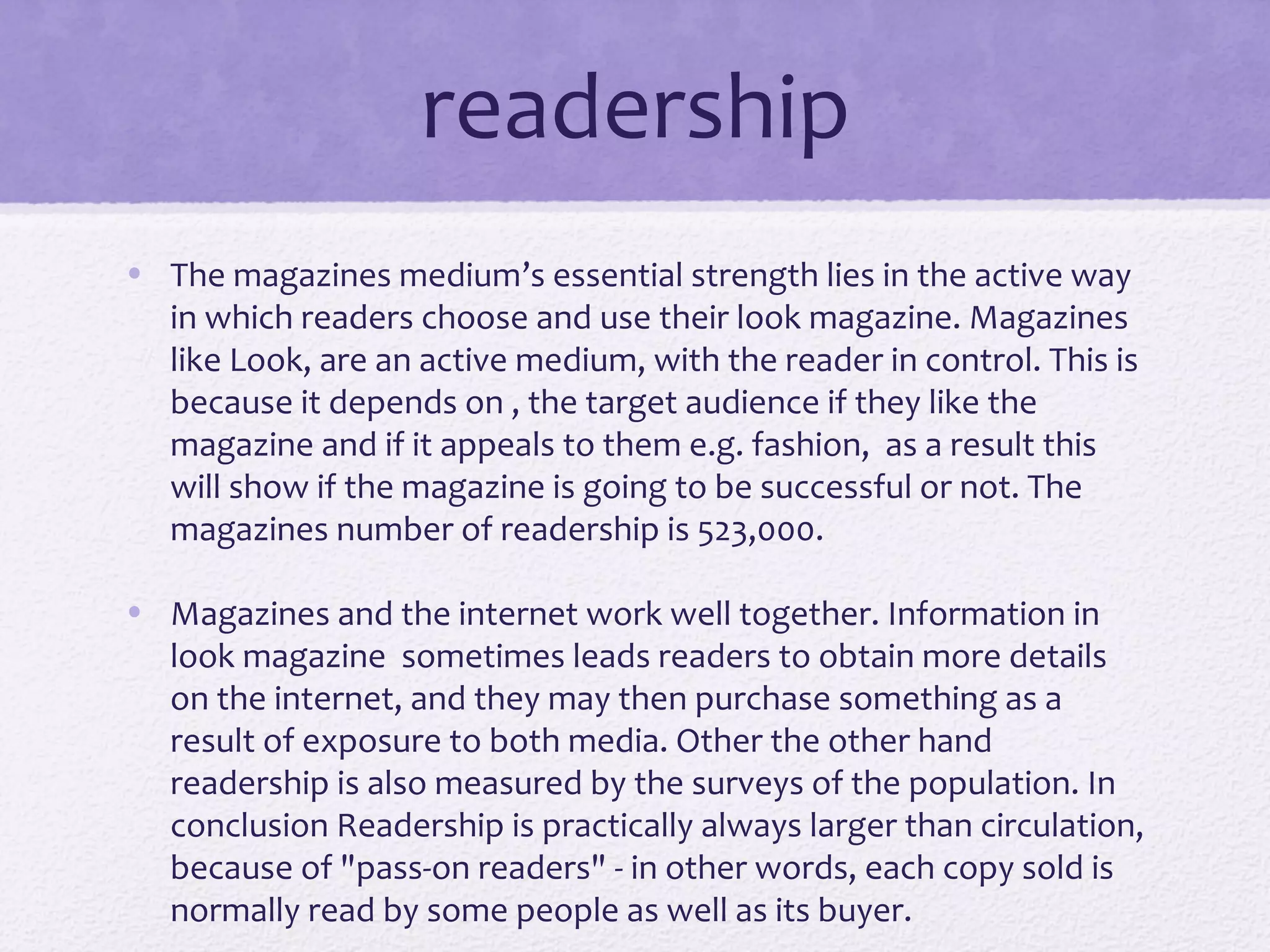 readership
• The magazines medium’s essential strength lies in the active way
  in which readers choose and use their look magazine. Magazines
  like Look, are an active medium, with the reader in control. This is
  because it depends on , the target audience if they like the
  magazine and if it appeals to them e.g. fashion, as a result this
  will show if the magazine is going to be successful or not. The
  magazines number of readership is 523,000.

• Magazines and the internet work well together. Information in
  look magazine sometimes leads readers to obtain more details
  on the internet, and they may then purchase something as a
  result of exposure to both media. Other the other hand
  readership is also measured by the surveys of the population. In
  conclusion Readership is practically always larger than circulation,
  because of "pass-on readers" - in other words, each copy sold is
  normally read by some people as well as its buyer.
 