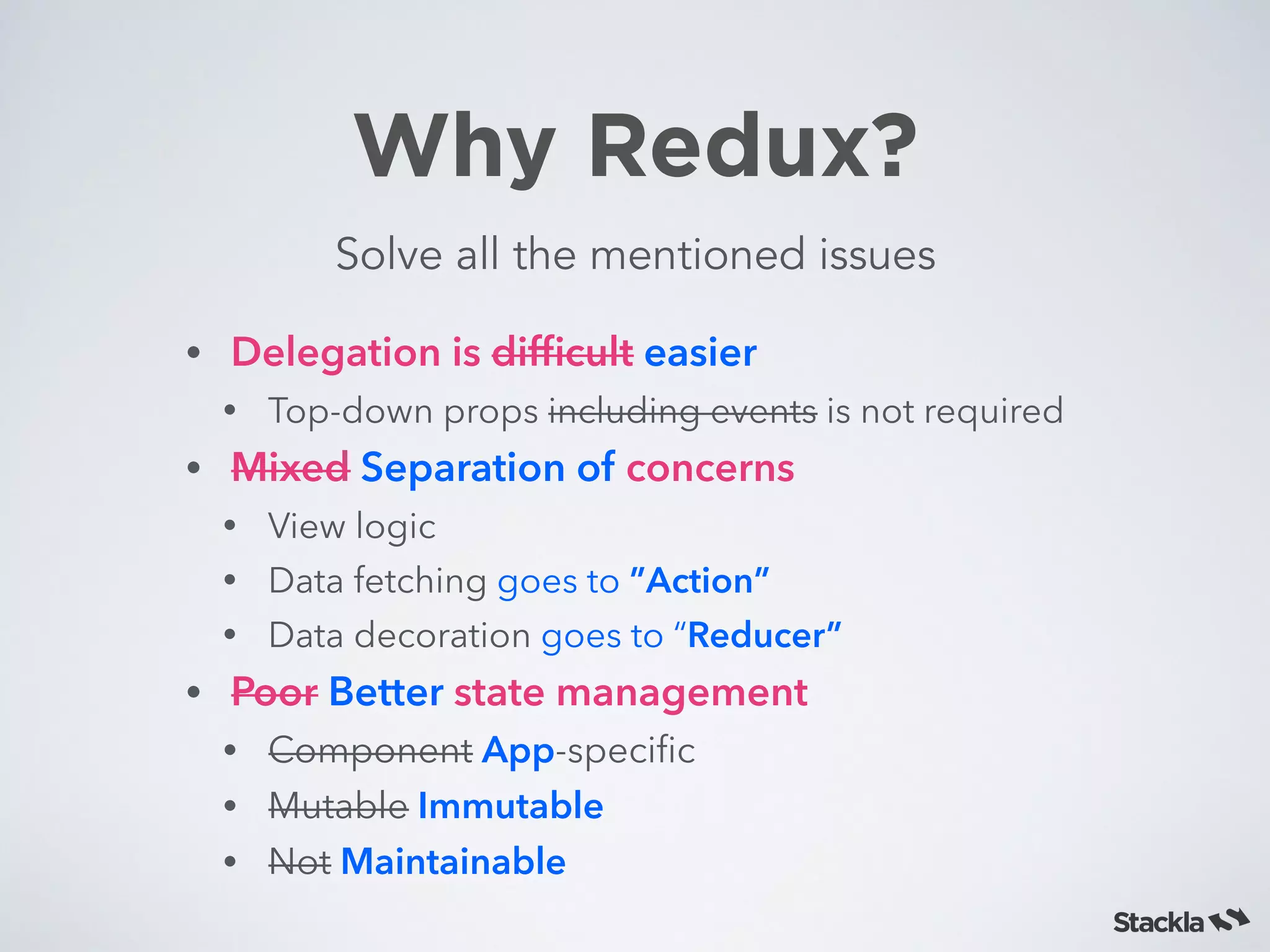 Why Redux?
Solve all the mentioned issues
• Delegation is difﬁcult easier
• Top-down props including events is not required
• Mixed Separation of concerns
• View logic
• Data fetching goes to ”Action”
• Data decoration goes to “Reducer”
• Poor Better state management
• Component App-speciﬁc
• Mutable Immutable
• Not Maintainable
 
