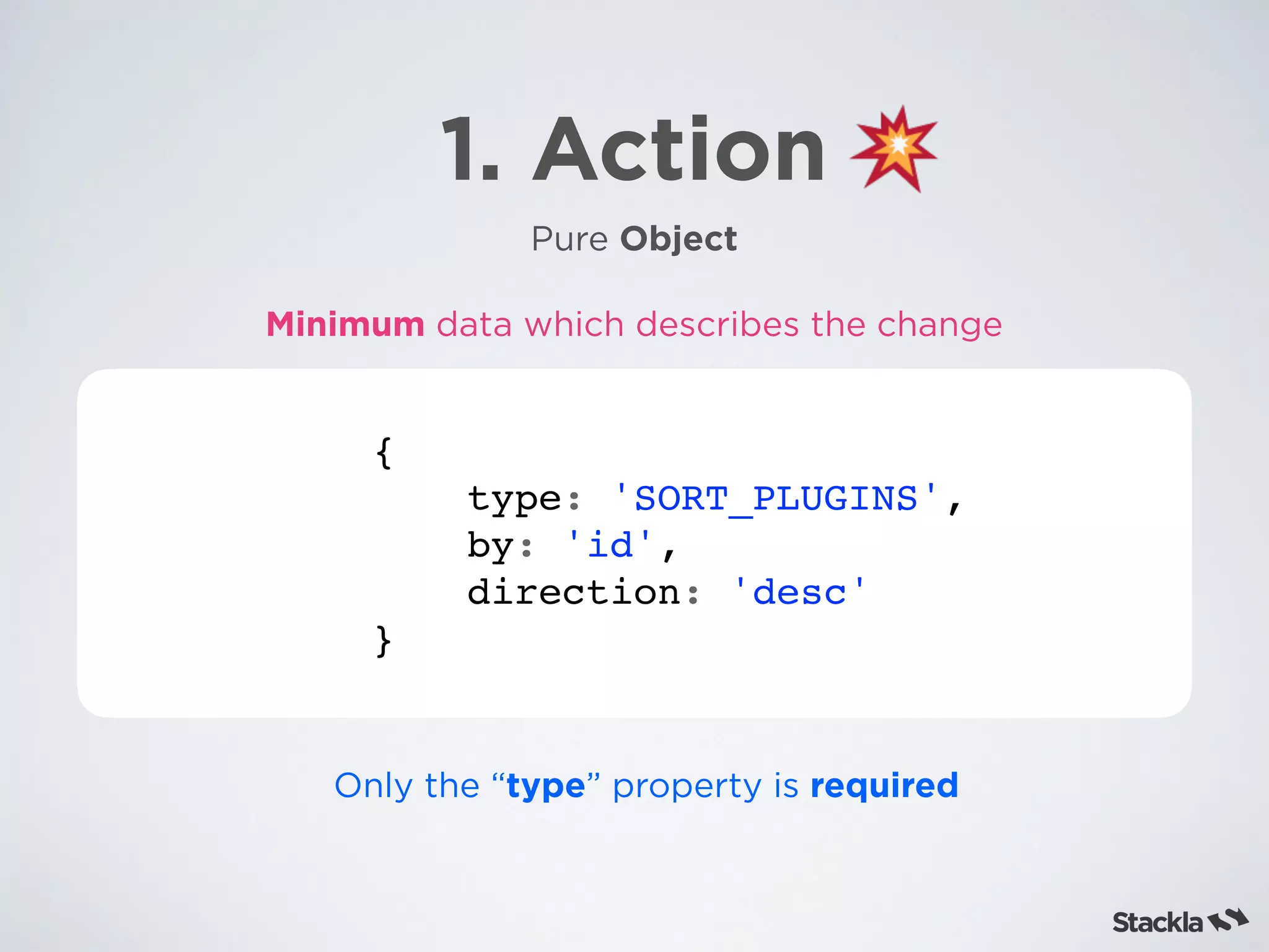 1. Action
Pure Object
{
type: 'SORT_PLUGINS',
by: 'id',
direction: 'desc'
}
Minimum data which describes the change
Only the “type” property is required
 