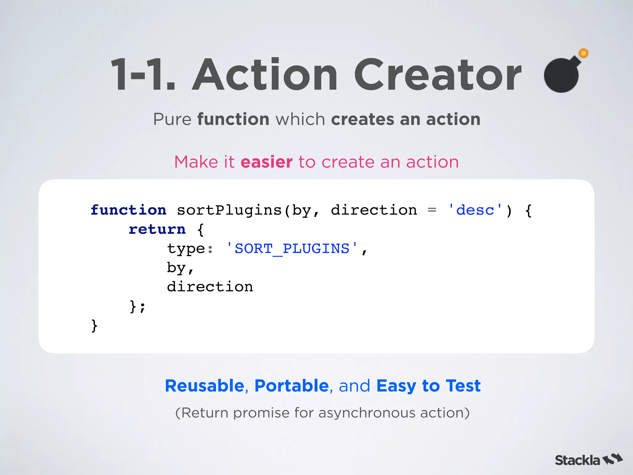 1-1. Action Creator
Pure function which creates an action
function sortPlugins(by, direction = 'desc') {
return {
type: 'SORT_PLUGINS',
by,
direction
};
}
Reusable, Portable, and Easy to Test
(Return promise for asynchronous action)
Make it easier to create an action
 