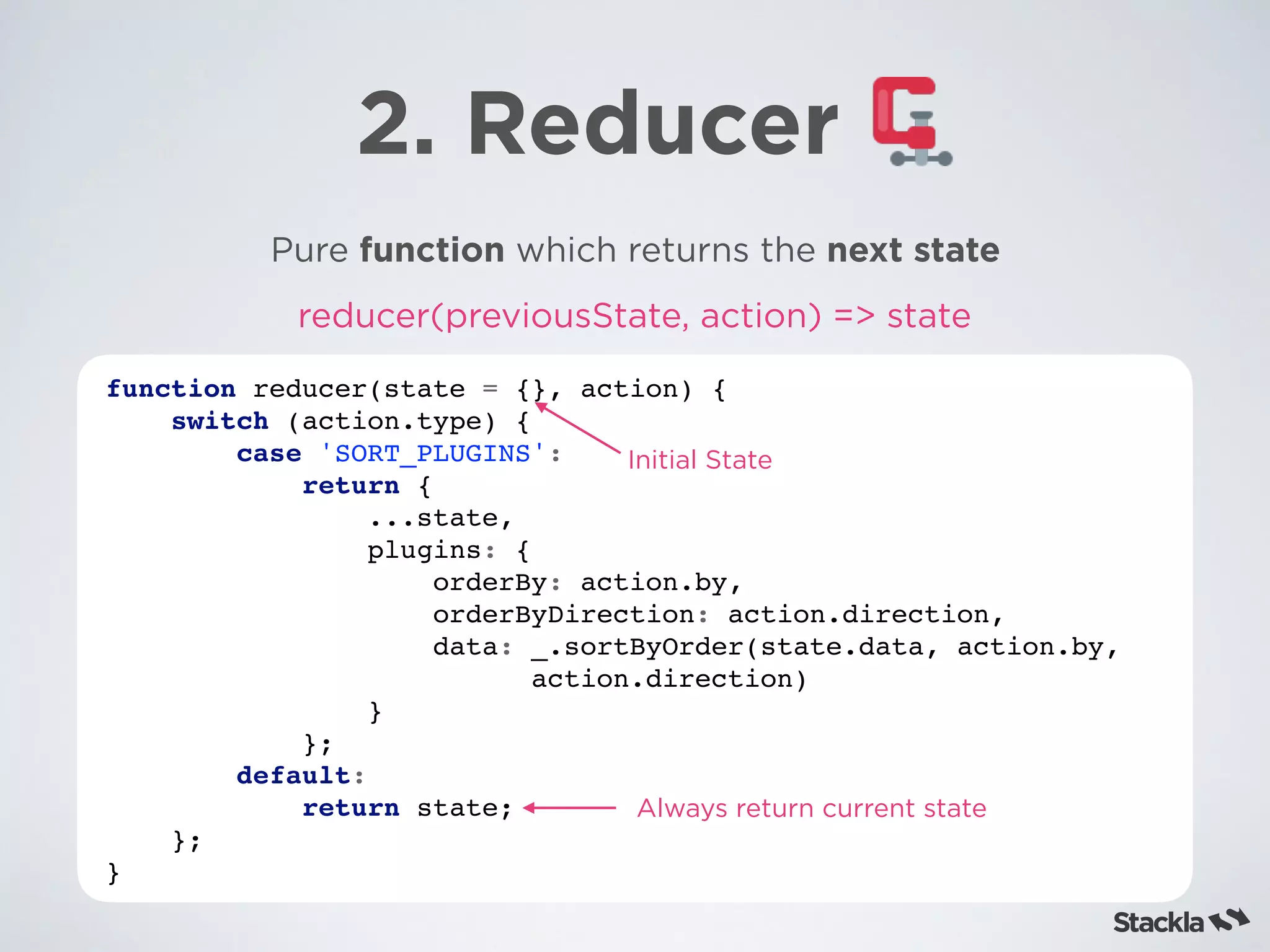 2. Reducer
Pure function which returns the next state
function reducer(state = {}, action) {
switch (action.type) {
case 'SORT_PLUGINS':
return {
...state,
plugins: {
orderBy: action.by,
orderByDirection: action.direction,
data: _.sortByOrder(state.data, action.by,  
action.direction)
}
};
default:
return state;
};
}
reducer(previousState, action) => state
Initial State
Always return current state
 