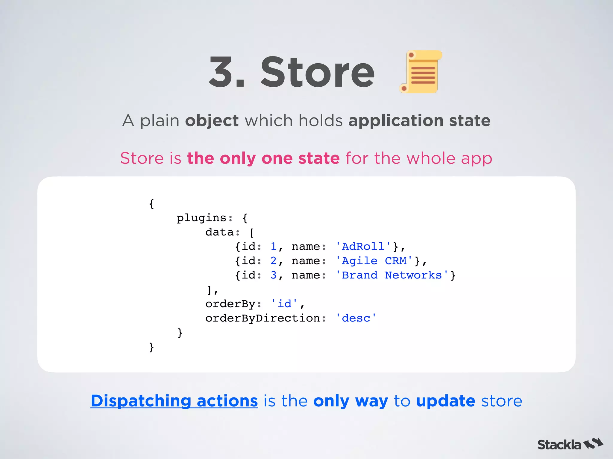 3. Store
A plain object which holds application state
{
plugins: {
data: [
{id: 1, name: 'AdRoll'},
{id: 2, name: 'Agile CRM'},
{id: 3, name: 'Brand Networks'}
],
orderBy: 'id',
orderByDirection: 'desc'
}
}
Dispatching actions is the only way to update store
Store is the only one state for the whole app
 