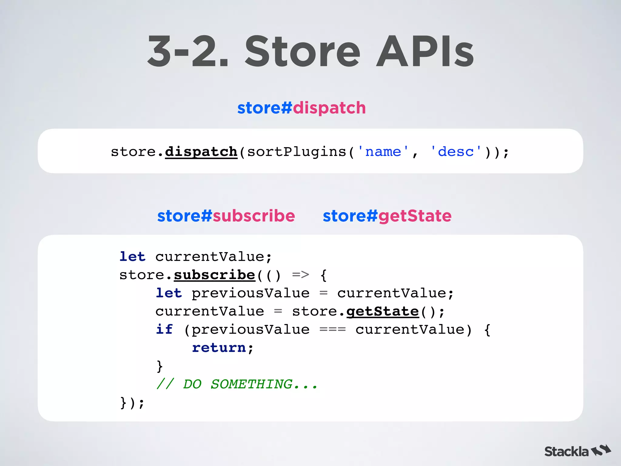 store.dispatch(sortPlugins('name', 'desc'));
3-2. Store APIs
store#dispatch
store#subscribe
let currentValue;
store.subscribe(() => {
let previousValue = currentValue;
currentValue = store.getState();
if (previousValue === currentValue) {
return;
}
// DO SOMETHING...
});
store#getState
 