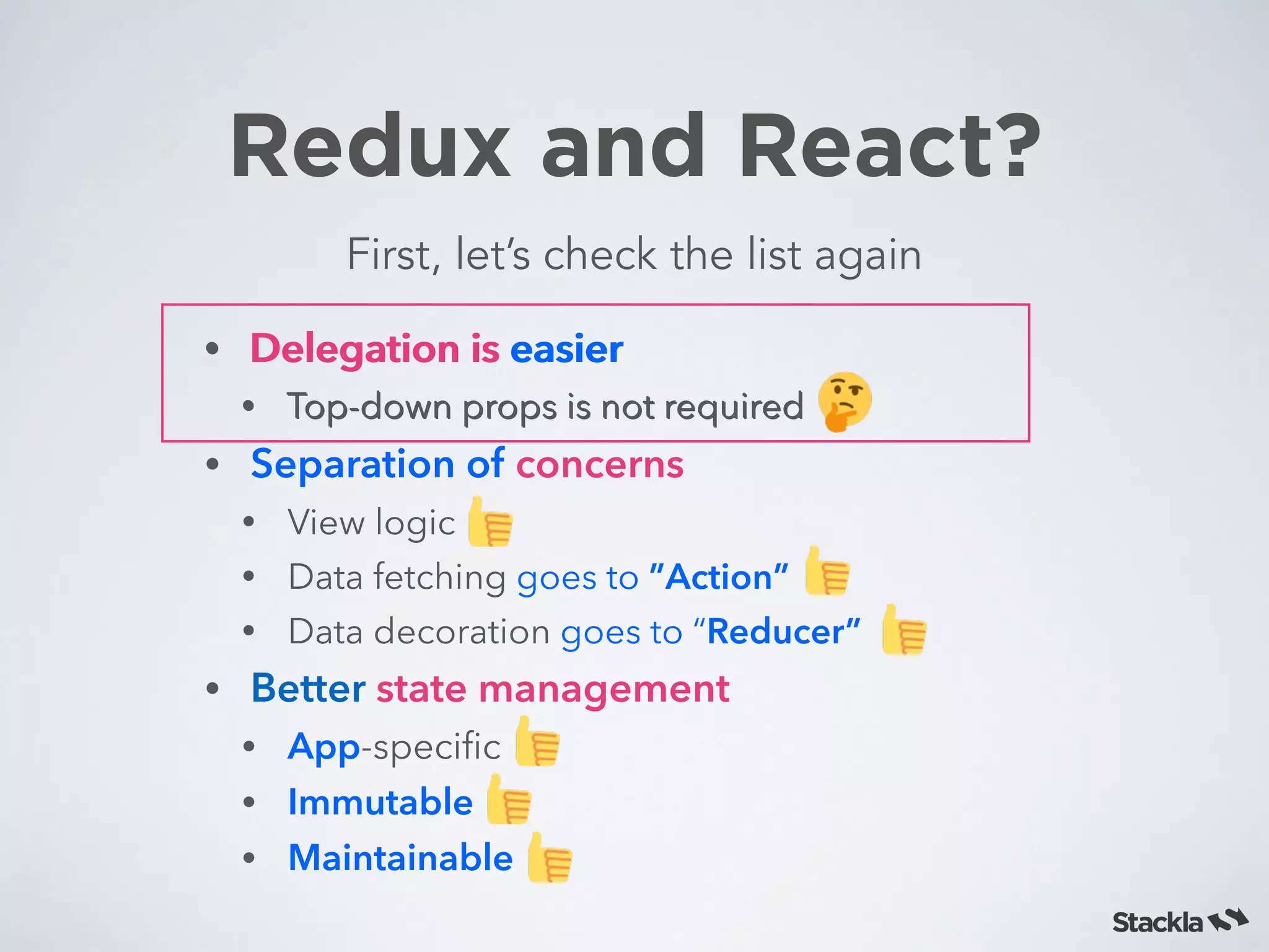 Redux and React?
First, let’s check the list again
• Delegation is easier
• Top-down props is not required
• Separation of concerns
• View logic
• Data fetching goes to ”Action”
• Data decoration goes to “Reducer”
• Better state management
• App-speciﬁc
• Immutable
• Maintainable
• Delegation is easier
• Top-down props is not required
 