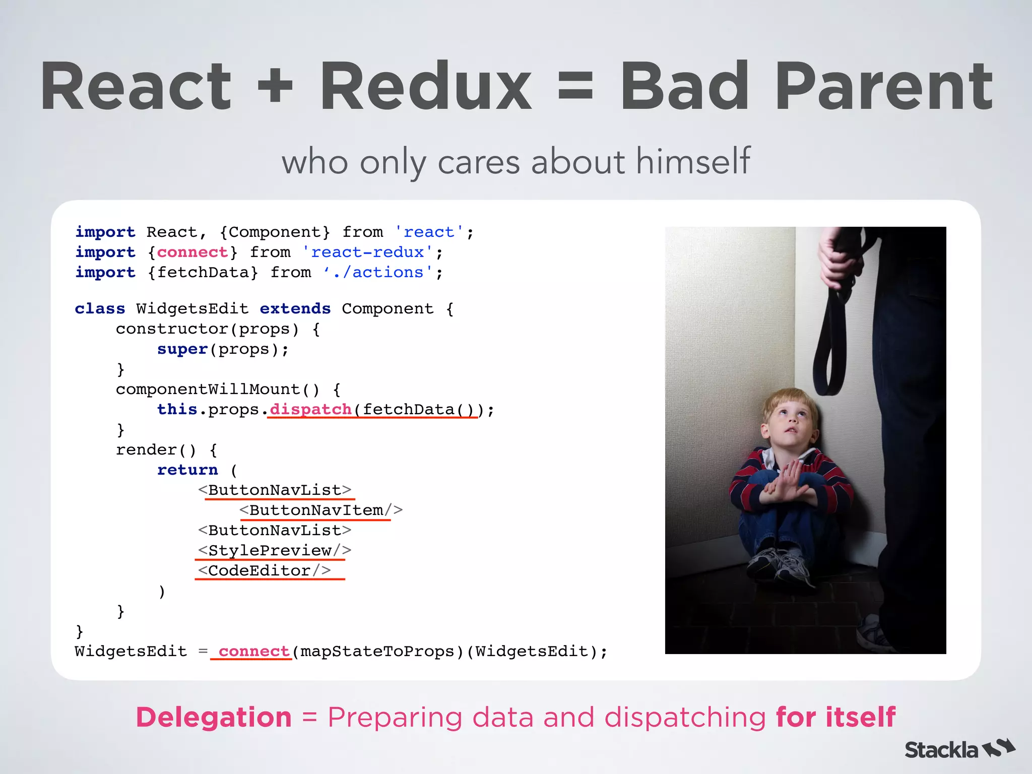 React + Redux = Bad Parent
import React, {Component} from 'react';
import {connect} from 'react-redux';
import {fetchData} from ‘./actions';
class WidgetsEdit extends Component {
constructor(props) {
super(props);
}
componentWillMount() {
this.props.dispatch(fetchData());
}
render() {
return (
<ButtonNavList>
<ButtonNavItem/>
<ButtonNavList>
<StylePreview/>
<CodeEditor/>
)
}
}
WidgetsEdit = connect(mapStateToProps)(WidgetsEdit);
who only cares about himself
Delegation = Preparing data and dispatching for itself
 