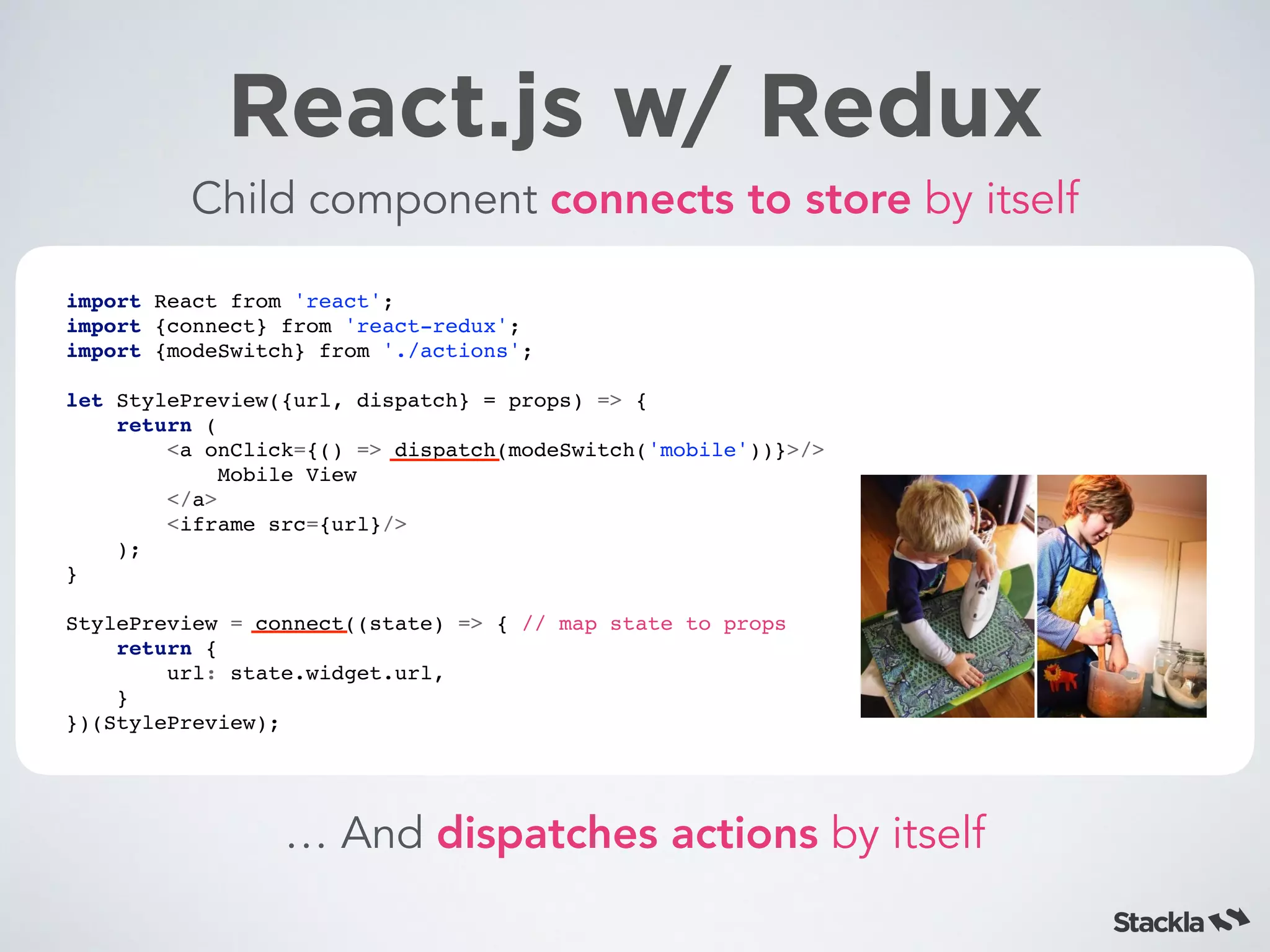 React.js w/ Redux
Child component connects to store by itself
import React from 'react';
import {connect} from 'react-redux';
import {modeSwitch} from './actions';
let StylePreview({url, dispatch} = props) => {
return (
<a onClick={() => dispatch(modeSwitch('mobile'))}>/>
Mobile View
</a>
<iframe src={url}/>
);
}
StylePreview = connect((state) => { // map state to props
return {
url: state.widget.url,
}
})(StylePreview);
… And dispatches actions by itself
 